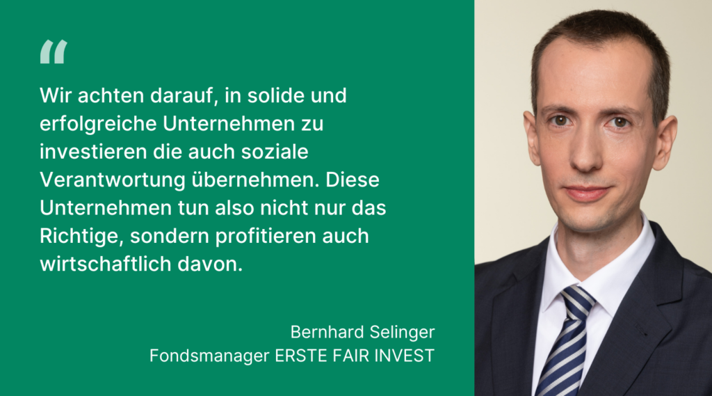 Aussage von Bernhard Selinger, Fondsmanager des ERSTE FAIR INVEST: "Wir achten darauf, in solide und erfolgreiche Unternehmen zu investieren die auch soziale Verantwortung übernehmen. Diese Unternehmen tun also nicht nur das Richtige, sondern profitieren auch wirtschaftlich davon."