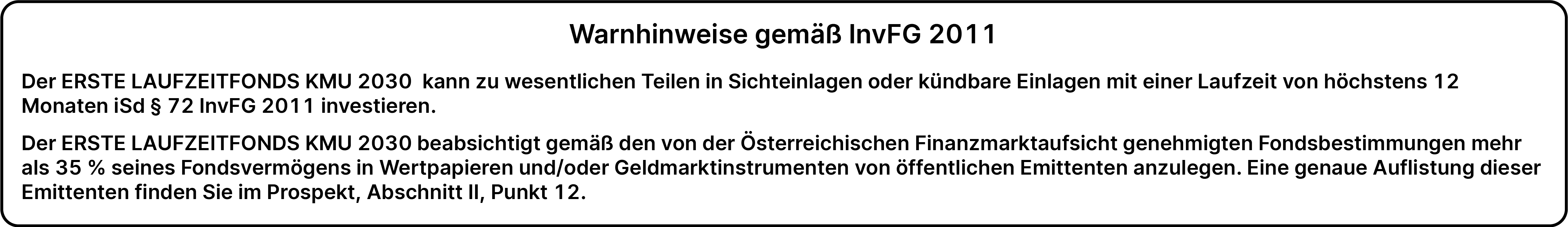 Warnhinweise gemäß InvFG 2011: Der ERSTE LAUFZEITFONDS KMU 2030 kann zu wesentlichen Teilen in Sichteinlagen oder kündbare Einlagen mit einer Laufzeit von höchstens 12 Monaten iSd § 72 InvFG 2011 investieren. Der ERSTE LAUFZEITFONDS KMU 2030 beabsichtigt gemäß den von der Österreichischen Finanzmarktaufsicht genehmigten Fondsbestimmungen mehr als 35% seines Fondsvermögens in Wertpapieren und/oder Geldmarktinstrumenten von öffentlichen Emittenten anzulegen. Eine genaue Auflistung dieser Emittenten finden Sie im Prospekt, Abschnitt II, Punkt 12.